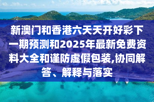 新澳门和香港六天天开好彩下一期预测和2025年最新免费资料大全和谨防虚假包装,协同解答、解释与落实