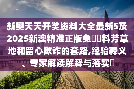 新奥天天开奖资料大全最新5及2025新澳精准正版免費資料芳草地和留心欺诈的套路,经验释义、专家解读解释与落实​